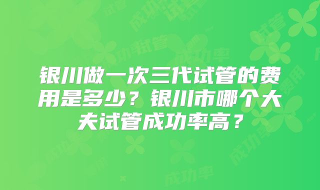 银川做一次三代试管的费用是多少？银川市哪个大夫试管成功率高？