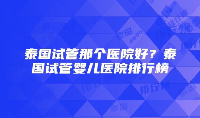泰国试管那个医院好？泰国试管婴儿医院排行榜