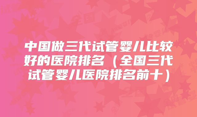 中国做三代试管婴儿比较好的医院排名（全国三代试管婴儿医院排名前十）