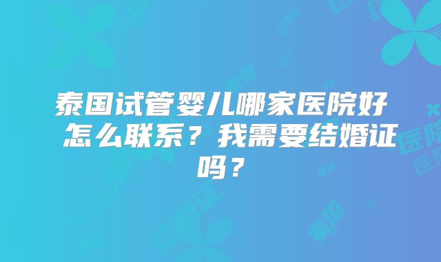 泰国试管婴儿哪家医院好 怎么联系？我需要结婚证吗？