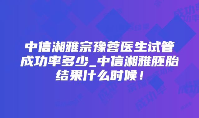 中信湘雅宗豫蓉医生试管成功率多少_中信湘雅胚胎结果什么时候!
