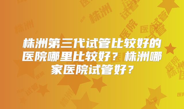 株洲第三代试管比较好的医院哪里比较好?株洲哪家医院试管好?