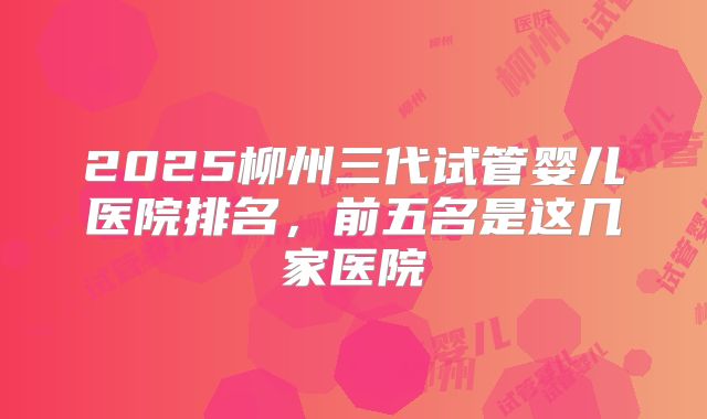 2025柳州三代试管婴儿医院排名，前五名是这几家医院