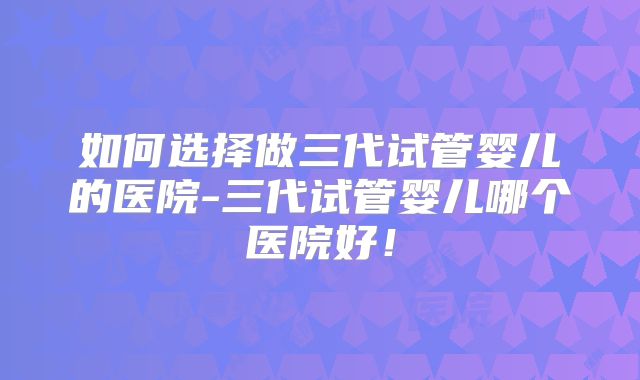 如何选择做三代试管婴儿的医院-三代试管婴儿哪个医院好！