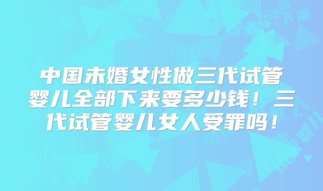 中国未婚女性做三代试管婴儿全部下来要多少钱！三代试管婴儿女人受罪吗！