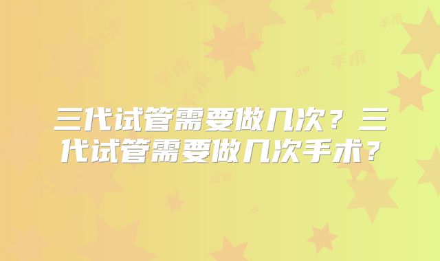 三代试管需要做几次？三代试管需要做几次手术？