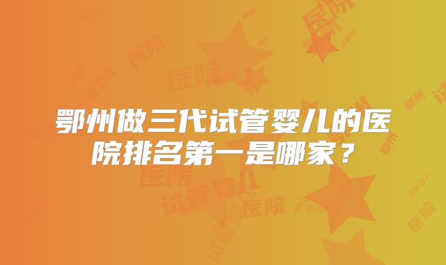 鄂州做三代试管婴儿的医院排名第一是哪家？