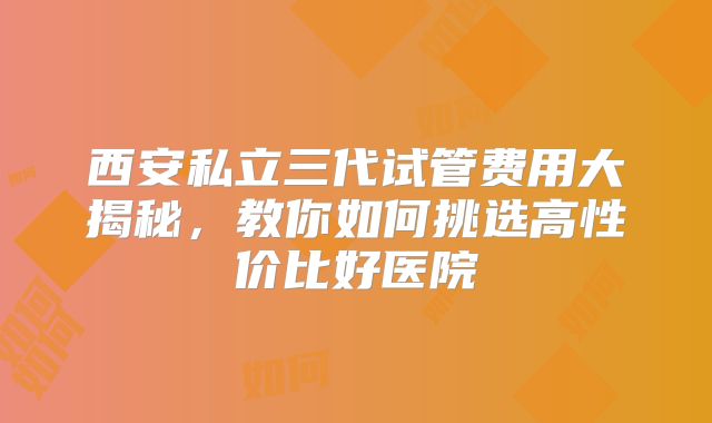 西安私立三代试管费用大揭秘，教你如何挑选高性价比好医院