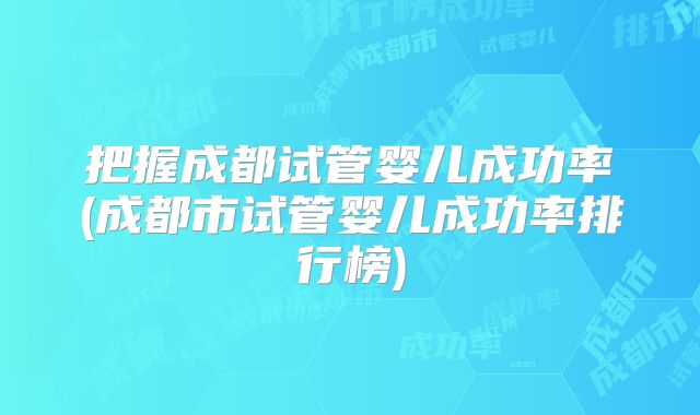 把握成都试管婴儿成功率(成都市试管婴儿成功率排行榜)