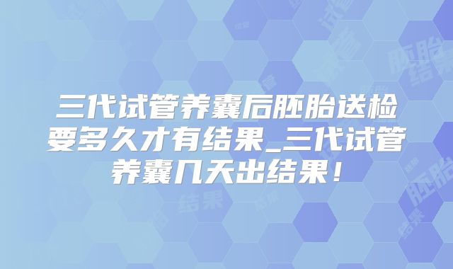 三代试管养囊后胚胎送检要多久才有结果_三代试管养囊几天出结果!