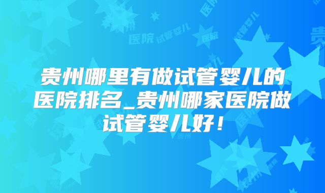 贵州哪里有做试管婴儿的医院排名_贵州哪家医院做试管婴儿好!