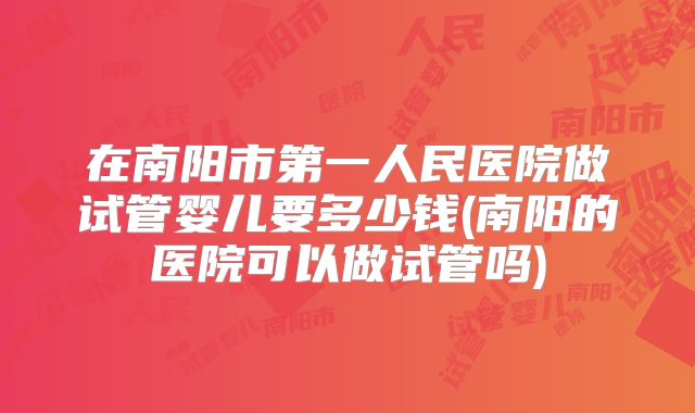 在南阳市第一人民医院做试管婴儿要多少钱(南阳的医院可以做试管吗)