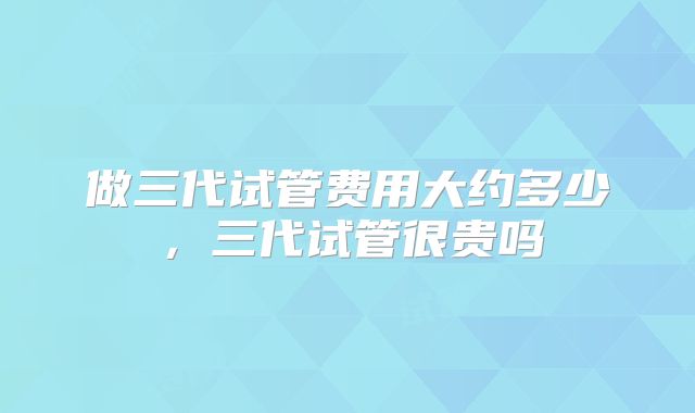 做三代试管费用大约多少，三代试管很贵吗