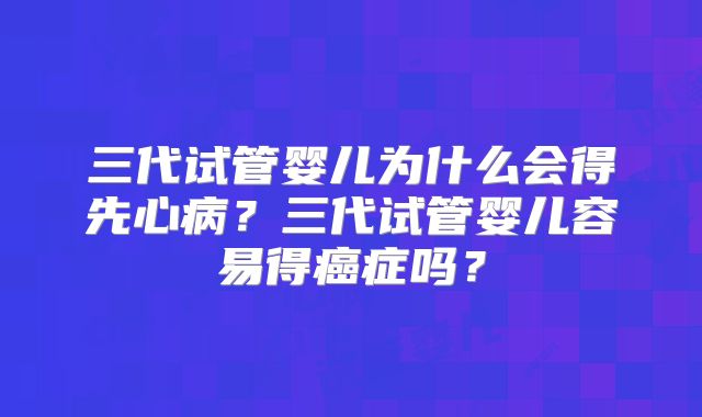 三代试管婴儿为什么会得先心病？三代试管婴儿容易得癌症吗？