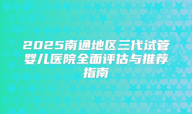 2025南通地区三代试管婴儿医院全面评估与推荐指南