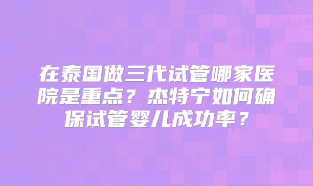 在泰国做三代试管哪家医院是重点?杰特宁如何确保试管婴儿成功率?