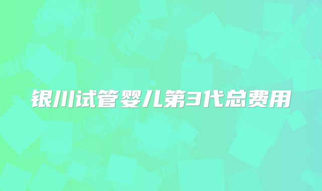 银川试管婴儿第3代总费用