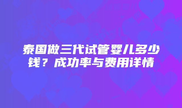 泰国做三代试管婴儿多少钱？成功率与费用详情