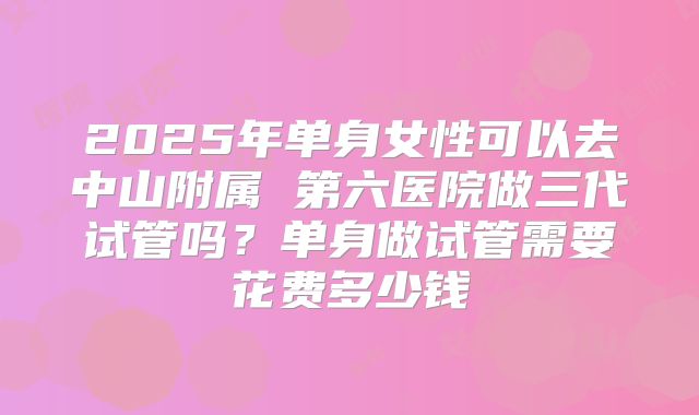 2025年单身女性可以去中山附属 第六医院做三代试管吗?单身做试管需要花费多少钱