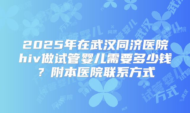 2025年在武汉同济医院hiv做试管婴儿需要多少钱？附本医院联系方式