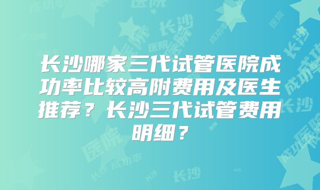 长沙哪家三代试管医院成功率比较高附费用及医生推荐?长沙三代试管费用明细?