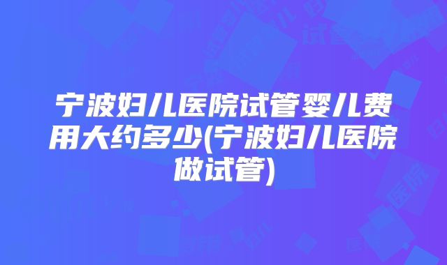 宁波妇儿医院试管婴儿费用大约多少(宁波妇儿医院做试管)