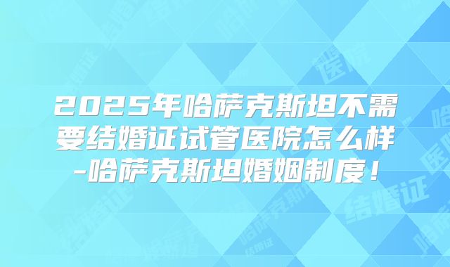2025年哈萨克斯坦不需要结婚证试管医院怎么样-哈萨克斯坦婚姻制度!
