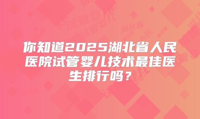 你知道2025湖北省人民医院试管婴儿技术最佳医生排行吗？
