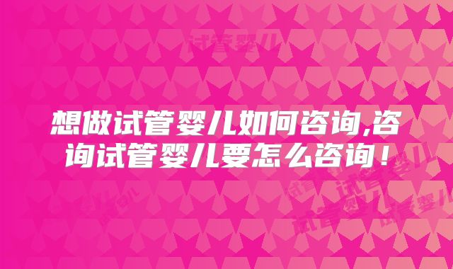 想做试管婴儿如何咨询,咨询试管婴儿要怎么咨询!
