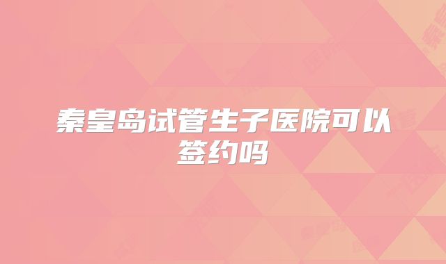 秦皇岛试管生子医院可以签约吗