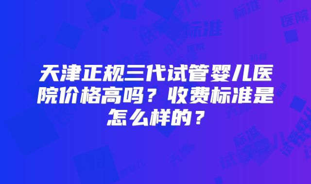 天津正规三代试管婴儿医院价格高吗？收费标准是怎么样的？