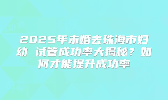 2025年未婚去珠海市妇幼 试管成功率大揭秘?如何才能提升成功率