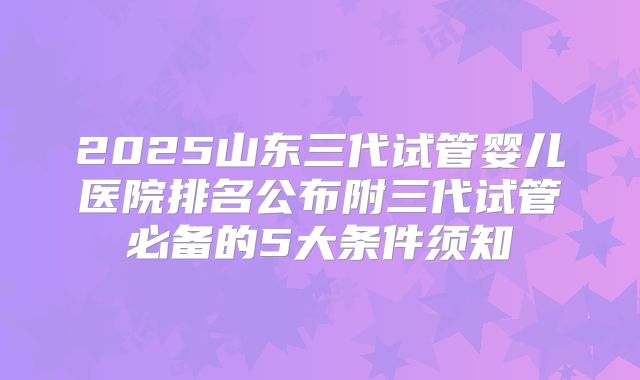 2025山东三代试管婴儿医院排名公布附三代试管必备的5大条件须知