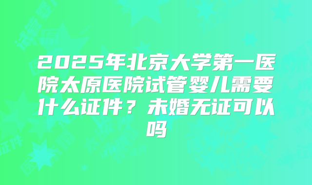2025年北京大学第一医院太原医院试管婴儿需要什么证件?未婚无证可以吗