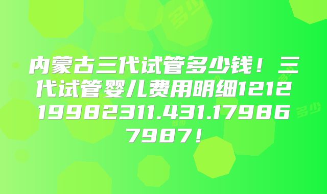 内蒙古三代试管多少钱！三代试管婴儿费用明细121219982311.431.179867987！