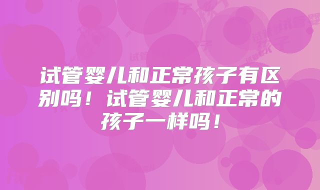 试管婴儿和正常孩子有区别吗!试管婴儿和正常的孩子一样吗!