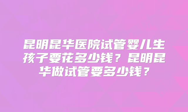 昆明昆华医院试管婴儿生孩子要花多少钱？昆明昆华做试管要多少钱？