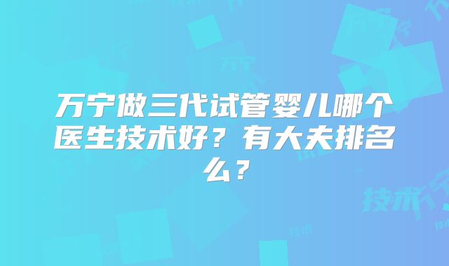 万宁做三代试管婴儿哪个医生技术好?有大夫排名么?