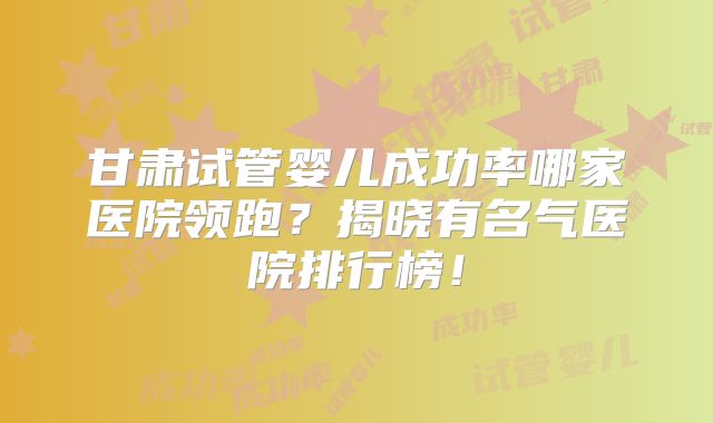 甘肃试管婴儿成功率哪家医院领跑？揭晓有名气医院排行榜！