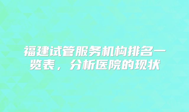 福建试管服务机构排名一览表,分析医院的现状