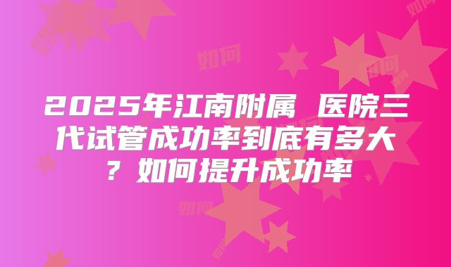 2025年江南附属 医院三代试管成功率到底有多大?如何提升成功率