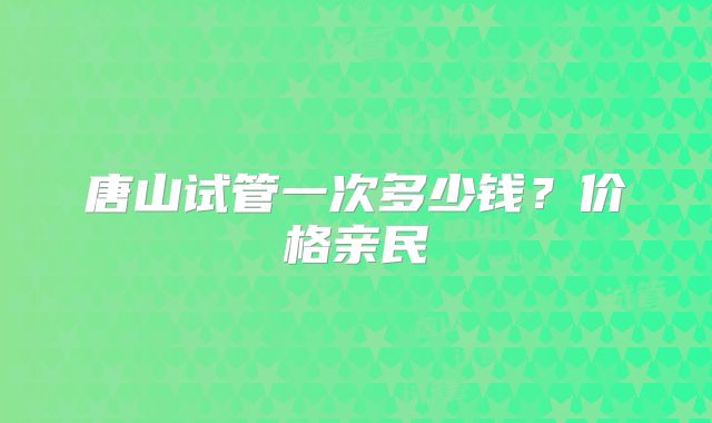唐山试管一次多少钱？价格亲民