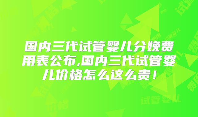 国内三代试管婴儿分娩费用表公布,国内三代试管婴儿价格怎么这么贵！