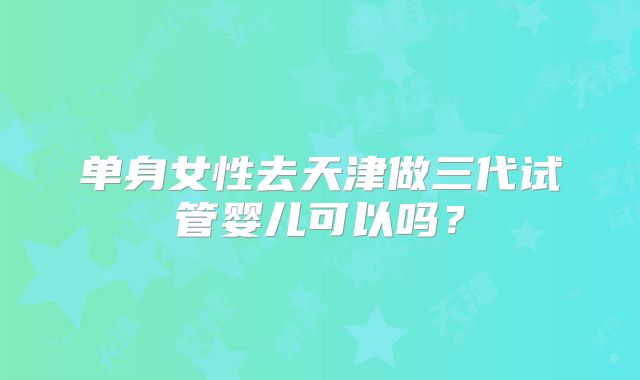 单身女性去天津做三代试管婴儿可以吗？