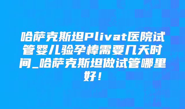 哈萨克斯坦Plivat医院试管婴儿验孕棒需要几天时间_哈萨克斯坦做试管哪里好!