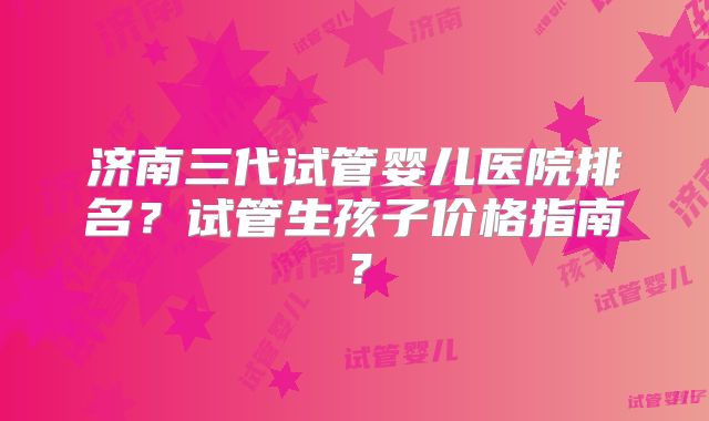 济南三代试管婴儿医院排名？试管生孩子价格指南？
