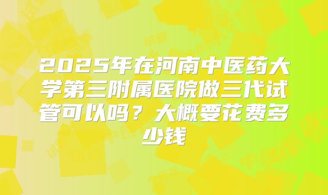 2025年在河南中医药大学第三附属医院做三代试管可以吗?大概要花费多少钱