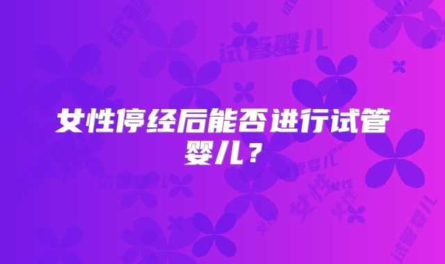 女性停经后能否进行试管婴儿？