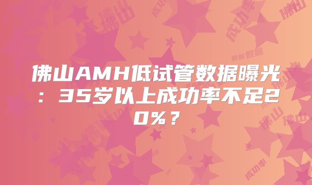 佛山AMH低试管数据曝光:35岁以上成功率不足20%?