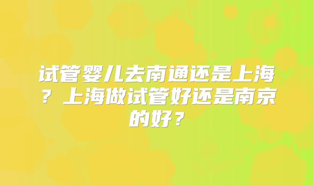 试管婴儿去南通还是上海？上海做试管好还是南京的好？